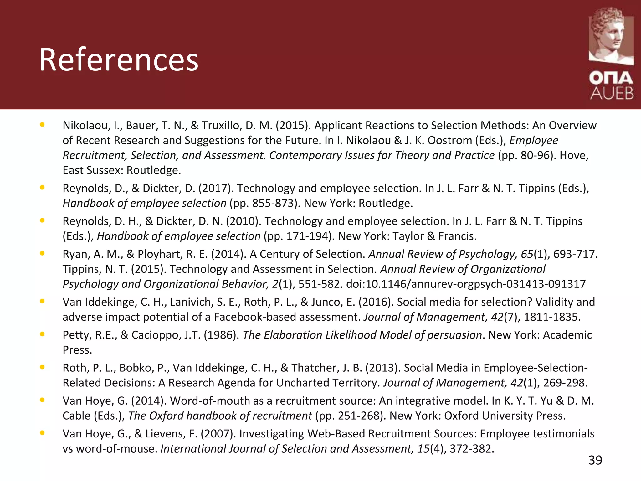References
• Nikolaou, I., Bauer, T. N., & Truxillo, D. M. (2015). Applicant Reactions to Selection Methods: An Overview
of Recent Research and Suggestions for the Future. In I. Nikolaou & J. K. Oostrom (Eds.), Employee
Recruitment, Selection, and Assessment. Contemporary Issues for Theory and Practice (pp. 80-96). Hove,
East Sussex: Routledge.
• Reynolds, D., & Dickter, D. (2017). Technology and employee selection. In J. L. Farr & N. T. Tippins (Eds.),
Handbook of employee selection (pp. 855-873). New York: Routledge.
• Reynolds, D. H., & Dickter, D. N. (2010). Technology and employee selection. In J. L. Farr & N. T. Tippins
(Eds.), Handbook of employee selection (pp. 171-194). New York: Taylor & Francis.
• Ryan, A. M., & Ployhart, R. E. (2014). A Century of Selection. Annual Review of Psychology, 65(1), 693-717.
Tippins, N. T. (2015). Technology and Assessment in Selection. Annual Review of Organizational
Psychology and Organizational Behavior, 2(1), 551-582. doi:10.1146/annurev-orgpsych-031413-091317
• Van Iddekinge, C. H., Lanivich, S. E., Roth, P. L., & Junco, E. (2016). Social media for selection? Validity and
adverse impact potential of a Facebook-based assessment. Journal of Management, 42(7), 1811-1835.
• Petty, R.E., & Cacioppo, J.T. (1986). The Elaboration Likelihood Model of persuasion. New York: Academic
Press.
• Roth, P. L., Bobko, P., Van Iddekinge, C. H., & Thatcher, J. B. (2013). Social Media in Employee-Selection-
Related Decisions: A Research Agenda for Uncharted Territory. Journal of Management, 42(1), 269-298.
• Van Hoye, G. (2014). Word-of-mouth as a recruitment source: An integrative model. In K. Y. T. Yu & D. M.
Cable (Eds.), The Oxford handbook of recruitment (pp. 251-268). New York: Oxford University Press.
• Van Hoye, G., & Lievens, F. (2007). Investigating Web‐Based Recruitment Sources: Employee testimonials
vs word‐of‐mouse. International Journal of Selection and Assessment, 15(4), 372-382.
39
 