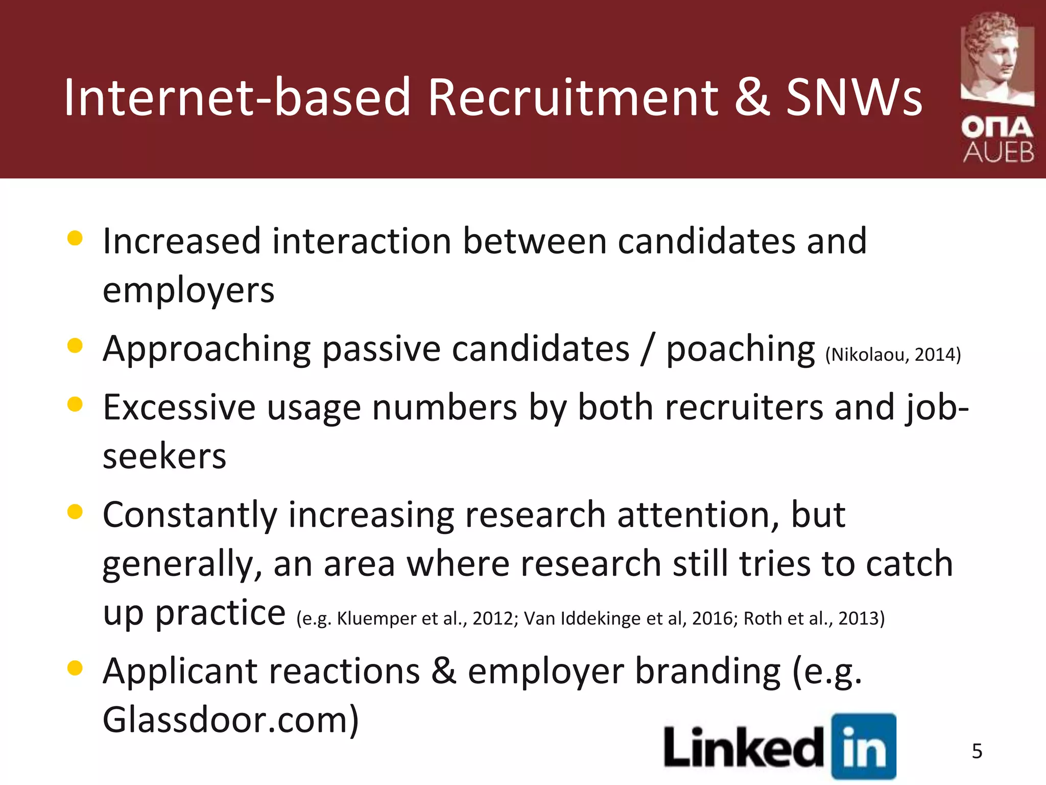 Internet-based Recruitment & SNWs
• Increased interaction between candidates and
employers
• Approaching passive candidates / poaching (Nikolaou, 2014)
• Excessive usage numbers by both recruiters and job-
seekers
• Constantly increasing research attention, but
generally, an area where research still tries to catch
up practice (e.g. Kluemper et al., 2012; Van Iddekinge et al, 2016; Roth et al., 2013)
• Applicant reactions & employer branding (e.g.
Glassdoor.com)
5
 