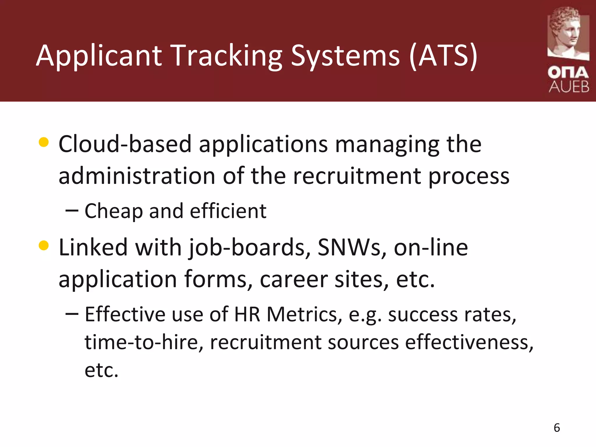 Applicant Tracking Systems (ATS)
• Cloud-based applications managing the
administration of the recruitment process
– Cheap and efficient
• Linked with job-boards, SNWs, on-line
application forms, career sites, etc.
– Effective use of HR Metrics, e.g. success rates,
time-to-hire, recruitment sources effectiveness,
etc.
6
 