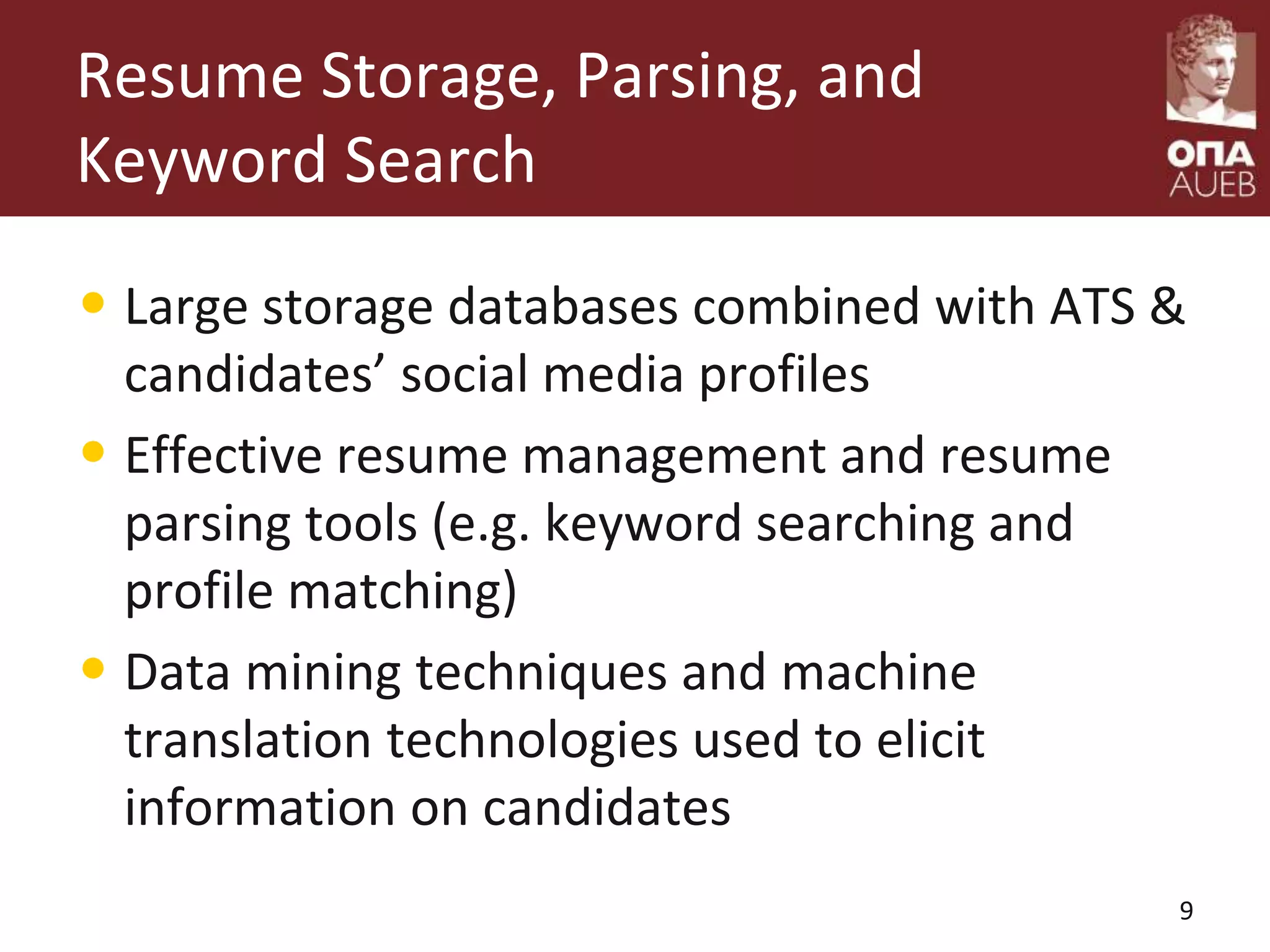 Resume Storage, Parsing, and
Keyword Search
• Large storage databases combined with ATS &
candidates’ social media profiles
• Effective resume management and resume
parsing tools (e.g. keyword searching and
profile matching)
• Data mining techniques and machine
translation technologies used to elicit
information on candidates
9
 