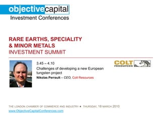 Investment Conferences


RARE EARTHS, SPECIALITY
& MINOR METALS
INVESTMENT SUMMIT
                 3.45 – 4.10
                 Challenges of developing a new European
                 tungsten project
                 Nikolas Perrault – CEO, Colt Resources




THE LONDON CHAMBER OF COMMERCE AND INDUSTRY   ● THURSDAY, 18 MARCH 2010
www.ObjectiveCapitalConferences.com
 