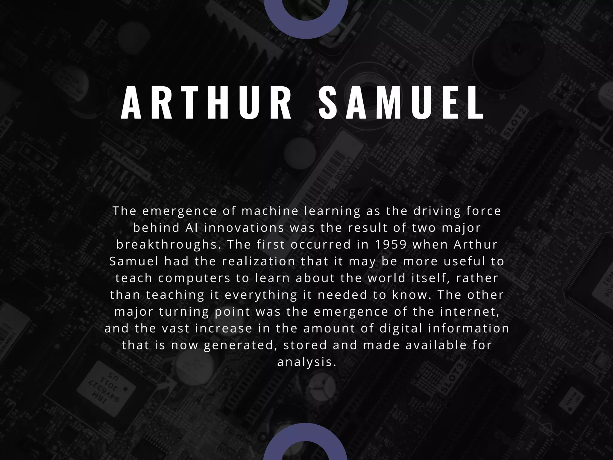 A R T H U R S A M U E L
The emergence of machine learning as the driving force
behind AI innovations was the result of two major
breakthroughs. The first occurred in 1959 when Arthur
Samuel had the realization that it may be more useful to
teach computers to learn about the world itself, rather
than teaching it everything it needed to know. The other
major turning point was the emergence of the internet,
and the vast increase in the amount of digital information
that is now generated, stored and made available for
analysis.
 