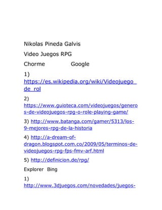 Nikolas Pineda Galvis
Video Juegos RPG
Chorme Google
1)
https://es.wikipedia.org/wiki/Videojuego_
de_rol
2)
https://www.guioteca.com/videojuegos/genero
s-de-videojuegos-rpg-o-role-playing-game/
3) http://www.batanga.com/gamer/5313/los-
9-mejores-rpg-de-la-historia
4) http://a-dream-of-
dragon.blogspot.com.co/2009/05/terminos-de-
videojuegos-rpg-fps-fmv-arf.html
5) http://definicion.de/rpg/
Explorer Bing
1)
http://www.3djuegos.com/novedades/juegos-
 