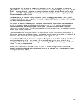 temporalmente la vista del hecho de que vosotros llegasteis a la Tierra para hacer de ella un mejor lugar.
¿Porqué? Porque vosotros estás tan ocupados tratando de sobrevivir aquí. Estáis fatigados la mayor parte del
tiempo, y hablando de tiempo – el tiempo solo vuela! Yo tuve este problema también, y hubo muchas veces
que me sentí perdido y deprimido. Pero sí viví mi vida humana para ayudar a iluminar a su gente, y vosotros
también habéis escogido este camino.

“Si podéis dejar por un momento vuestros problemas, y voláis sobre los árboles, veréis la Tierra y vuestro
tiempo de vida desde una calar perspectiva.. Tu más alta perspectiva del “bosque” os dice que estáis aquík por
una razón – para hacer la diferencia.

“Por lo tanto, no perdáis vuestra integridad. Recolectad vuestra dignidad sobre vosotros, y nunca paréis de
tener el sentido para un juego justo. La base de nuestro poder está dentro de vosotros, no dentro de las
grandes corporaciones que intentan manejar vuestras vidas. Ellos jamás podrán poseeros, si vosotros
mantenéis la posición de vuestra alma. Ellos jamás podrán controlar vuestra miente si continuáis permitiendo a
vuestra mente ser libre e iluminada.

“¡Pronto estará llegando el tiempo cuando “su” día terminará! Las grandes corporaciones internacionales no
son eternas. Sus maneras ambiciosas, crueles y egoístas que ejercen sobre otros humanos, en criaturas de la
naturaleza, sobre el ambiente, a sobre el planeta mismo, pronto llegarán a un final.

Nuestro día estará llegando, mi alma pionera compañera. Mi espíritu, mi ser revolotea alrededor de la Tierra en
estos días ayudándoos cuando y como pueda. Esto es parcialmente porqué os sentís intrigados por mi
carácter y mi trabajo. Yo intento canalizar mensajes a inventores y científicos compañeros, y procuro también
inspirar a los buscadores espirituales.

“Viene un nuevo amanecer, y un mundo emerge en el cual no seremos alienígenas. Las vibraciones de
gentileza, iluminación, curiosidad, integridad y justicia serán DE LA MANERA QUE ES. Os agradezco vuestro
interés (Transmisión de) TESLA”.




                                                                                                           105
 