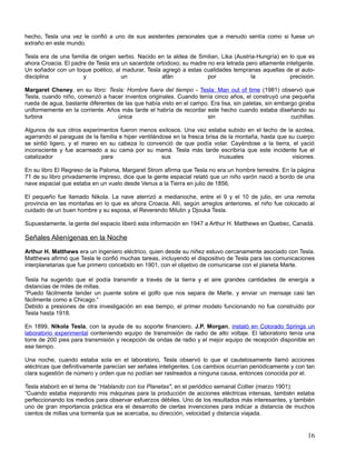 hecho, Tesla una vez le confió a uno de sus asistentes personales que a menudo sentía como si fuese un
extraño en este mundo.

Tesla era de una familia de origen serbio. Nacido en la aldea de Smilian, Lika (Austria-Hungría) en lo que es
ahora Croacia. El padre de Tesla era un sacerdote ortodoxo; su madre no era letrada pero altamente inteligente.
Un soñador con un toque poético, al madurar, Tesla agregó a estas cualidades tempranas aquellas de al auto-
disciplina            y              un             afán             por              la             precisión.

Margaret Cheney, en su libro: Tesla: Hombre fuera del tiempo - Tesla: Man out of time (1981) observó que
Tesla, cuando niño, comenzó a hacer inventos originales. Cuando tenía cinco años, el construyó una pequeña
rueda de agua, bastante diferentes de las que había visto en el campo. Era lisa, sin paletas, sin embargo giraba
uniformemente en la corriente. Años más tarde el habría de recordar este hecho cuando estaba diseñando su
turbina                            única                             sin                               cuchillas.

Algunos de sus otros experimentos fueron menos exitosos. Una vez estaba subido en el techo de la azotea,
agarrando el paraguas de la familia e hiper ventilándose en la fresca brisa de la montaña, hasta que su cuerpo
se sintió ligero, y el mareo en su cabeza lo convenció de que podía volar. Cayéndose a la tierra, el yació
inconsciente y fue acarreado a su cama por su mamá. Tesla más tarde escribiría que este incidente fue el
catalizador                  para                    sus                   inusuales                  visiones.

En su libro El Regreso de la Paloma, Margaret Strom afirma que Tesla no era un hombre terrestre. En la página
71 de su libro privadamente impreso, dice que la gente espacial relató que un niño varón nació a bordo de una
nave espacial que estaba en un vuelo desde Venus a la Tierra en julio de 1856.

El pequeño fue llamado Nikola. La nave aterrizó a medianoche, entre el 9 y el 10 de julio, en una remota
provincia en las montañas en lo que es ahora Croacia. Allí, según arreglos anteriores, el niño fue colocado al
cuidado de un buen hombre y su esposa, el Reverendo Milutin y Djouka Tesla.

Supuestamente, la gente del espacio liberó esta información en 1947 a Arthur H. Matthews en Quebec, Canadá.

Señales Alienígenas en la Noche
Arthur H. Matthews era un ingeniero eléctrico, quien desde su niñez estuvo cercanamente asociado con Tesla.
Matthews afirmó que Tesla le confió muchas tareas, incluyendo el dispositivo de Tesla para las comunicaciones
interplanetarias que fue primero concebido en 1901, con el objetivo de comunicarse con el planeta Marte.

Tesla ha sugerido que el podía transmitir a través de la tierra y el aire grandes cantidades de energía a
distancias de miles de millas.
“Puedo fácilmente tender un puente sobre el golfo que nos separa de Marte, y enviar un mensaje casi tan
fácilmente como a Chicago.”
Debido a presiones de otra investigación en ese tiempo, el primer modelo funcionando no fue construido por
Tesla hasta 1918.

En 1899, Nikola Tesla, con la ayuda de su soporte financiero, J.P. Morgan, instaló en Colorado Springs un
laboratorio experimental conteniendo equipo de transmisión de radio de alto voltaje. El laboratorio tenía una
torre de 200 pies para transmisión y recepción de ondas de radio y el mejor equipo de recepción disponible en
ese tiempo.

Una noche, cuando estaba sola en el laboratorio, Tesla observó lo que el cautelosamente llamó acciones
eléctricas que definitivamente parecían ser señales inteligentes. Los cambios ocurrían periódicamente y con tan
clara sugestión de número y orden que no podían ser rastreados a ninguna causa, entonces conocida por el.

Tesla elaboró en el tema de “Hablando con los Planetas", en el periódico semanal Collier (marzo 1901):
“Cuando estaba mejorando mis máquinas para la producción de acciones eléctricas intensas, también estaba
perfeccionando los medios para observar esfuerzos débiles. Uno de los resultados más interesantes, y también
uno de gran importancia práctica era el desarrollo de ciertas invenciones para indicar a distancia de muchos
cientos de millas una tormenta que se acercaba, su dirección, velocidad y distancia viajada.


                                                                                                              16
 
