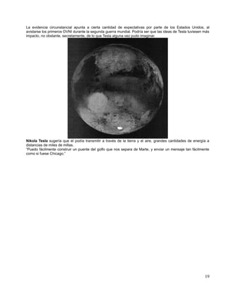 La evidencia circunstancial apunta a cierta cantidad de expectativas por parte de los Estados Unidos, al
avistarse los primeros OVNI durante la segunda guerra mundial. Podría ser que las ideas de Tesla tuviesen más
impacto, no obstante, secretamente, de lo que Tesla alguna vez pudo imaginar.




Nikola Tesla sugería que el podía transmitir a través de la tierra y el aire, grandes cantidades de energía a
distancias de miles de millas.
“Puedo fácilmente construir un puente del golfo que nos separa de Marte, y enviar un mensaje tan fácilmente
como si fuese Chicago.”




                                                                                                          19
 