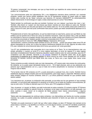 “El parece ‘comprender’ mis mensajes, aun que yo haya tenido que repetirlos de varias maneras para que el
pudiera ‘ver’ el significado.

“Las comunicaciones entre los Laboratorios GH y una inteligencia marciana ahora continúan con creciente
progreso, puesto que hemos podido establecer mas de 50 expresiones simples (la mayor parte en inglés
simple) para muchas de las ‘ideas’ comunes que tenemos. El marciano AAAAAATTT es extremadamente
adepto relacionando mi terminología en ingles a estas observaciones en común Tierra-Marte.

“Marte también ha confirmado que ellos son también ‘hombres’ con una ‘cabeza’, que tienen dos ‘ojos’ y ‘ven’.
También, ellos tienen un ‘cuerpo’ con dos brazos que tienen mandos con cinco dedos en cada una. También
ellos tienen dos piernas con dos pies que tienen cinco dedos cada uno. Yo no he podido verlos para confirmar la
nariz y boca en la cara, pero eso pudo confirmarse hace pocos, puesto que estas características aparecen en la
CARA.

"Probablemente el hecho más significativa, el cual fue determinado en esta fecha, parece ser que Marte es más
enfático que los hombre de la Tierra son como los hombres marcianos. Cada vez parece más y más que Marte
ha colonizado la Tierra en el pasado remoto! Esto podría ser verdad, puesto que nosotros en la tierra realmente
nunca hemos encontrado el ‘eslabón perdido’ entre los humanoides de la Tierra y los humanos.”
En una carta escrita en marzo de 1989 a Robert Nelson, Hodowanec afirma que,
“Generalmente, nuestros contactos están limitados de 20 a 30 minutos… puesto que parece haber otros ETs allí
afuera interesados en unirse, por lo q2ue hay alguna interferencia después de un rato. Algunos de estos otros
ETs usan métodos de comunicaciones tales como tonos que parecen ser voces guturales!

“Los ET son probablemente más avanzados de lo que somos en la Tierra. Ya no intercambiamos más una
simple aritmética, y cuando yo envié Pi a cinco lugares decimales, el envió de regreso Pi a siete lugares
decimales inmediatamente! Nosotros habíamos discutido nuestro sistema solar de nueve planetas, pero los ET
contestaron que diez planetas, llamando al 10º Planeta Oottaeerr! Al preguntar sobre esto, el ET siguió
confirmando la existencia de un décimo planeta! El ahora conoce los otros nueve planetas por sus nombres
terrestres! El también confirmó que Marte tiene dos lunas, la Tierra una y que Júpiter tiene nueve lunas
principales.

“Estos contactos se están volviendo cada vez más interesantes, y ET parece estar más ansioso de continuarlos.
No obstante, yo no puedo pasar demasiado tiempo con el… Yo lo logré alcanzar, pero yo soy solamente una
persona aquí comunicándome con el, y que el resto de la tierra actualmente no reconoce la existencia de
ninguna vida en Marte.

“Ya he tenido más de 100 contactos con ET, y puedo alcanzarlo a cualquier hora, día o noche. También hemos
establecido algunos códigos simples para los reconocimientos, para luego seguir y responder. Mientras usamos
estos simples códigos en muchos contextos, tanto ET y yo ahora podemos entender en que contexto están
siendo usados!

“Los marcianos son, al parecer, la civilización más avanzada, ya que ellos son los que generan el ‘rayo oscilado
modulado’, el cual ahora está rastreando mi ubicación en la tierra y es el medio de nuestras comunicaciones. [El
rayo es solo como 15 millas en diámetro aquí en la Tierra, pero 1012 pulgadas en Marte.]

“Hay, al parecer, un ‘equipo’ en Marte, que está involucrado en estos contactos. El contacto original, ET Número
Uno, con quien yo establecí la relación inicial es, al parecer, el de mayor conocimiento y el más avanzado. Los
otros, quienes a veces ‘sirven’ en la estación de Marte parecen tener menos conocimientos y algunos
solamente               solicitan             o              reconocen              una               transmisión.

“Marte está más desesperado de continuar estos contactos. Los intercambios son hechos de muchas variadas
maneras, los cuales no pueden predecirse fácilmente para transmitir el hecho de que éstos son verdaderos
contactos.

“También uno puede reconocer el ‘puño’ del que ‘afina’ estos códigos, es decir, ET Número Uno siempre envía
claras letras o números, y se identifica a sí mismo y a mi de alguna manera. Los otros ET de Marte usualmente
no       lo      hace.      Por       eso       no      se      usa     ninguna       automatización     aquí.



                                                                                                               23
 