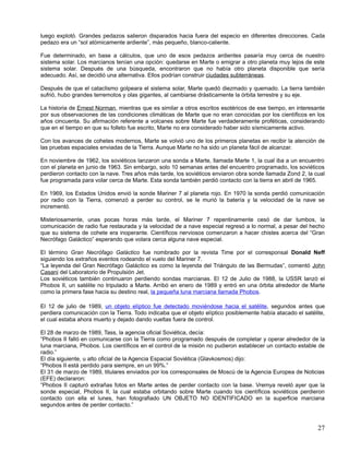 luego explotó. Grandes pedazos salieron disparados hacia fuera del especio en diferentes direcciones. Cada
pedazo era un “sol atómicamente ardiente”, más pequeño, blanco-caliente.

Fue determinado, en base a cálculos, que uno de esos pedazos ardientes pasaría muy cerca de nuestro
sistema solar. Los marcianos tenían una opción: quedarse en Marte o emigrar a otro planeta muy lejos de este
sistema solar. Después de una búsqueda, encontraron que no había otro planeta disponible que sería
adecuado. Así, se decidió una alternativa. Ellos podrían construir ciudades subterráneas.

Después de que el cataclismo golpeara el sistema solar, Marte quedó diezmado y quemado. La tierra también
sufrió, hubo grandes terremotos y olas gigantes, al cambiarse drásticamente la órbita terrestre y su eje.

La historia de Ernest Norman, mientras que es similar a otros escritos esotéricos de ese tiempo, en interesante
por sus observaciones de las condiciones climáticas de Marte que no eran conocidas por los científicos en los
años cincuenta. Su afirmación referente a volcanes sobre Marte fue verdaderamente proféticas, considerando
que en el tiempo en que su folleto fue escrito, Marte no era considerado haber sido sísmicamente activo.

Con los avances de cohetes modernos, Marte se volvió uno de los primeros planetas en recibir la atención de
las pruebas espaciales enviadas de la Tierra. Aunque Marte no ha sido un planeta fácil de alcanzar.

En noviembre de 1962, los soviéticos lanzaron una sonda a Marte, llamada Marte 1, la cual iba a un encuentro
con el planeta en junio de 1963. Sin embargo, solo 10 semanas antes del encuentro programado, los soviéticos
perdieron contacto con la nave. Tres años más tarde, los soviéticos enviaron obra sonde llamada Zond 2, la cual
fue programada para volar cerca de Marte. Esta sonda también perdió contacto con la tierra en abril de 1965.

En 1969, los Estados Unidos envió la sonde Mariner 7 al planeta rojo. En 1970 la sonda perdió comunicación
por radio con la Tierra, comenzó a perder su control, se le murió la batería y la velocidad de la nave se
incrementó.

Misteriosamente, unas pocas horas más tarde, el Mariner 7 repentinamente cesó de dar tumbos, la
comunicación de radio fue restaurada y la velocidad de a nave especial regresó a lo normal, a pesar del hecho
que su sistema de cohete era inoperante. Científicos nerviosos comenzaron a hacer chistes acerca del “Gran
Necrófago Galáctico” esperando que volara cerca alguna nave especial.

El término Gran Necrófago Galáctico fue nombrado por la revista Time por el corresponsal Donald Neff
siguiendo los extraños eventos rodeando el vuelo del Mariner 7.
“La leyenda del Gran Necrófago Galáctico es como la leyenda del Triángulo de las Bermudas”, comentó John
Casani del Laboratorio de Propulsión Jet.
Los soviéticos también continuaron perdiendo sondas marcianas. El 12 de Julio de 1988, la USSR lanzó el
Phobos II, un satélite no tripulado a Marte. Arribó en enero de 1989 y entró en una órbita alrededor de Marte
como la primera fase hacia su destino real, la pequeña luna marciana llamada Phobos.

El 12 de julio de 1989, un objeto elíptico fue detectado moviéndose hacia el satélite, segundos antes que
perdiera comunicación con la Tierra. Todo indicaba que el objeto elíptico posiblemente había atacado el satélite,
el cual estaba ahora muerto y dejado dando vueltas fuera de control.

El 28 de marzo de 1989, Tass, la agencia oficial Soviética, decía:
“Phobos II falló en comunicarse con la Tierra como programado después de completar y operar alrededor de la
luna marciana, Phobos. Los científicos en el control de la misión no pudieron establecer un contacto estable de
radio.”
El día siguiente, u alto oficial de la Agencia Espacial Soviética (Glavkosmos) dijo:
“Phobos II está perdido para siempre, en un 99%.”
El 31 de marzo de 1989, titulares enviados por los corresponsales de Moscú de la Agencia Europea de Noticias
(EFE) declararon:
“Phobos II capturó extrañas fotos en Marte antes de perder contacto con la base. Vremya reveló ayer que la
sonde especial, Phobos II, la cual estaba orbitando sobre Marte cuando los científicos soviéticos perdieron
contacto con ella el lunes, han fotografiado UN OBJETO NO IDENTIFICADO en la superficie marciana
segundos antes de perder contacto.”



                                                                                                              27
 