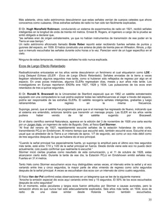 Más adelante, otros radio astrónomos descubrieron que estas señales venían de cuerpos celestes que ahora
conocemos como cuásares. Otras extrañas señales de radio no han sido tan fácilmente explicadas.

El Dr. Hugh Mansfield Robinson, conduciendo un sistema de experimentos de radio en 1921, recibió señales
inteligentes en la longitud de onda de treinta mil metros. Ernest B. Rogers, el ingeniero a cargo de la prueba se
sintió obligado a declarar que,
“las señales eran de origen extraterrestre, ya que no habían instrumentos de transmisión de ese poder en la
Tierra en ese tiempo.”
Un radio astrónomo aficionado llamado Grote Reber reportó estar recibiendo fuertes señales de puntos y
guiones del espacio, en 1939. El había construido una antena de plato de treinta pies en Wheaton, Illinois, y dijo
que a menudo escuchaba las señales durante ocho horas a la vez. Parecían venir de un lugar específico en el
cielo.

Ninguna de estas tempranas, misteriosas señales ha sido nunca explicada.

Ecos de Largo Efecto Retardado
Radioaficionados entusiastas en los años veinte descubrieron un fenómeno el cual etiquetaron como LDE -
Long Delayed Echoes (ELER - Ecos de Largo Efecto Retardado). Señales enviadas de la tierra a veces
llegaban rebotando algunos segundos mas tarde, como si hubieran sido reflejados de regreso por algo en el
espacio. En unas pocas instancias, algunos ELERs regresaban días, meses y aun años más tarde. Los
investigadores en Europa reportaron EKERs ene 1927, 1928 y 1934. Las pulsaciones de los ecos eran
retardados de tres a quince segundos.

El Dr. Ronald N. Bracewell de la Universidad de Stanford especuló que en 1962 un satélite extraterrestre
equipado con una computadora la cual podría explorar todas las radiofrecuencias al viajar a través del espacio,
podría ser responsable de las extrañas ELERs. El satélite recogería señales inteligentes, grabarlas y luego
retransmitirlas        de           regreso            en           la           misma              frecuencia.

Suponga, pensó, que el satélite fue programado para que si el mensaje fue regresado de Nuevo, indicando que
el sistema era entendido, entonces tendría que transmitir un mensaje propio. Las ELER en los años veinte
pudiera       haber       venido         de      tal       satélite      sugerido       por       Bracewell.

En el diario científico seminal Naturaleza, aparece en la edición del 3 de noviembre de 1928 una carta escrita
por un Jorgen Hals, un ingeniero de radio de Bygodo, Oslo, al físico Carl Stormer.
“Al final del verano de 1927, repetidamente escuché señales de la estación holandesa de onda corta,
transmitiendo PCJJ en Eindshoven. Al mismo tiempo que escuché esto, también escuché ecos. Escuché el eco
usual que va alrededor de la Tierra a un intervalo de aprox. 1/7 de segundo, así como un eco más débil como
de tres segundos después de que se hubiera ido el eco principal.

“Cuando la señal principal fue especialmente fuerte, yo supongo la amplitud para el último eco tres segundos
más tarde, está entre 1/10 y 1/20 de la señal principal en fuerza. Desde donde viene este eco no puedo decir
actualmente, colo puedo confirmar que realmente lo escuché.”
Stormer inició ciertas pruebas como resultado de esta comunicación, y el 11 de octubre de 1928, estas
alcanzaron cierto éxito. Durante la tarde de ese día, la Estación PCJJ en Eindshoven emitió señales muy
Fuertes en 31.4 metros.

Tanto Hals como Stormer escucharon ecos muy distinguibles varias veces, el intervalo entre la señal y el eco
variando entre tres y cinco segundos, la mayor parte de ellos viniendo de regreso como ocho segundos
después de la señal principal. A veces se escuchaban dos ecos con un intervalo de cómo cuatro segundos.

El físico Van der Pol confirmó estas observaciones en un telegrama que se lee de la siguiente manera:
“Anoche la emisión especial dio ecos aquí variando entre tres y 15 segundos. El 50% de los ecos escuchados
después de ocho segundos!”
En el momento, estos peculiares y largos ecos fueron atribuidos por Stormer a causas aurorales, pero la
sensación ahora es que nunca han sido adecuadamente explicados. Seis años más tarde, en 1934, ecos de
radio      de      una      clase     similar    desde      Holanda     fueron       también     escuchados.

                                                                                                               35
 