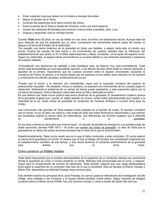 •   Crear cualquier cosa que desee con la materia y energía derivadas.
•   Alterar el tamaño de la Tierra.
•   Controlar las estaciones de la tierra (control del clima).
•   Guiar el camino de la Tierra a través del Universo, como una nave espacial.
•   Causar las colisiones de planetas para producir nuevos soles y estrellas, calor, y luz.
•   Originar y desarrollar vida en infinitas formas.

Cuando Tesla tenía 82 años, en vez de hablar en una cena, el emitía una declaración escrita. Aunque esto fue
poco después de que fue golpeado por un carro, sumamente era obviamente todavía capaz de montar un
ataque a la teoría de Einstein de la relatividad.
“He resuelto una teoría dinámica de la gravedad en todos sus detalles, y espero darle esto al mundo muy
pronto. Explica las causas de esta fuerza y los movimientos de cuerpos celestes bajo su influencia, tan
satisfactoriamente que podrá un fin a fútiles especulaciones y falsos conceptos, como aquel del espacio curvo.
Según los relativistas, el espacio tiene una tendencia a curvarse debido a una inherente propiedad o presencia
de cuerpos celestes.

“Concediendo una apariencia de realidad a esta fantástica idea, es todavía muy auto-contradictoria. Cada
acción está acompañada por una equivalente reacción, y los efectos de esta última están en directa oposición a
aquellos de la primera. Suponiendo que los cuerpos actuaran sobre el espacio circundante, causando la
curvatura del mismo, le parece, a mi mente simple que los espacios curvos deben tener reacción en los cuerpos
y, produciendo los efectos opuestos, enderezaría las curvas.

“Puesto que la acción y la reacción son coexistentes, sigue que la supuesta curvatura del espacio es
enteramente imposible – No obstante, incluso si existiera, no explicaría los movimientos de los cuerpos según lo
observado. Solamente la existencia de un campo de fuerza puede explicarlos, y esta suposición aplica con la
curvatura del espacio. Toda la literatura sobre este tema es fútil y destinada al olvido.”
Es una lástima que Tesla nunca publicó esta teoría dinámica de la gravedad. El pensamiento moderno acerca
de la gravedad sugiere que, cuando un objeto pesado se mueve, emite ondas gravitacionales que irradian a la
velocidad de la luz. Estas ondas de gravedad se comportan de maneras similares a muchos otros tipos de
ondas.

Las invenciones más grandes de Tesla estaban todas basadas en el estudio de ondas. El siempre consideró
que el sonido, la luz, el calor, los rayos-X y las ondas de radio son todos fenómenos relacionados y que podrían
ser estudiados usando la misma clase de matemáticas. Sus diferencias con Einstein sugieren que el extendió
su                       pensamiento                        a                    la                    gravedad.

En los años ochenta se demostró que el tenía razón. Un estudio de perdida de energía en una estrella pulsar de
doble neutrones, llamada PSR 1913 + 16 probó que existen las ondas de gravedad. La idea de Tesla que la
gravedad es un efecto de campo es ahora tomada más en serio de lo que la tomó Einstein.

Desafortunadamente, Tesla nunca reveló que es lo que lo había conducido a esta conclusión. El nunca explicó
su teoría de la gravitación al mundo. El ataque que el hizo al trabajo de Einstein fue considerado indignante por
el establecimiento científico de ese tiempo, y solo ahora tenemos el suficiente entendimiento de la gravedad
para                   realizar               que                  él                 tenía                razón.

Cómo construir un Platillo Volador

Tesla había descubierto que la emisión electroestática de la superficie de un conductor siempre se concentrará
donde la superficie se curva, o incluso presenta un borde. Mientras más pronunciada sea la curva, o esquina,
mayor será la concentración de emisión de electrones. Tesla también observó que una carga electroestática
fluirá sobre la superficie de un conductor más bien de lo que lo penetrará. Esto es llamado el Efecto Faraday o
Efecto Piel, descubierto por Michael Faraday hace muchos años.

Esto también explica los principios de la Jaula Faraday, la cual es usada en laboratorios de investigación de alto
voltaje, para proteger a los humanos y al equipo electro-sensible contra daños. Según reportes de testigos
oculares sobre el interior de los OVNIs, hay una columna circular, o canal a través del centro del vehículo.


                                                                                                               51
 