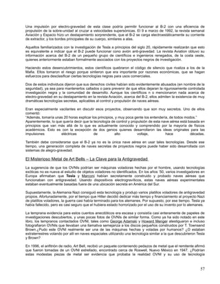 Una impulsión por electro-gravedad de esta clase podría permitir funcionar al B-2 con una eficiencia de
propulsión de la sobre-unidad al cruzar a velocidades supersónicas. El 9 e marzo de 1992, la revista semanal
Aviación y Espacio hizo un destapamiento sorprendente, que el B-2 se carga electroestáticamente su corriente
de extractor, y los bordes principales de su cuerpo, similares a alas.

Aquellos familiarizados con la investigación de Tesla a principios del siglo 20, rápidamente realizarán que esto
es equivalente a indicar que el B-2 puede funcionar cono avión anti-gravedad. La revista Aviation obtuvo su
información acerca del B-2 de un pequeño grupo de científicos e ingenieros renegados, de la costa oeste,
quienes anteriormente estaban formalmente asociados con los proyectos negros de investigación.

Haciendo estos desencubrimientos, estos científicos quebraron el código de silencio que rivaliza a los de la
Mafia. Ellos tomaron el riesgo porque sintieron que era importante por razones económicas, que se hagan
esfuerzos para desclasificar ciertas tecnologías negras para usos comerciales.

Dos de estos individuos dijeron que sus derechos civiles habían sido evidentemente abusados (en nombre de la
seguridad), ya sea para mantenerlos callados o para prevenir de que ellos dejaran la rigurosamente controlada
investigación negra y la comunidad de desarrollo. Aunque los científicos n o mencionaron nada acerca de
electro-gravedad en su destapamiento en la revista Aviación, acerca del B-2, ellos admiten la existencia de muy
dramáticas tecnologías secretas, aplicables al control y propulsión de naves aéreas.

Eran especialmente vacilantes en discutir esos proyectos, observando que son muy secretos. Uno de ellos
comentó:
“Además, tomaría unas 20 horas explicar los principios, y muy poca gente los entendería, de todos modos.”
Aparentemente, lo que quería decir que la tecnología de control y propulsión de esta nave aérea está basada en
principios que van más allá de lo que es actualmente conocido y comprendido por la mayoría de físicos
académicos. Esto es con la excepción de dos genios quienes desarrollaron las ideas originales para las
impulsiones          eléctricas           de           alto           voltaje,         hace           décadas.

También debe considerarse que el B-2 ya no es la única nave aérea en usar tales tecnologías. Desde ese
tiempo, una generación completa de naves secretas de proyectos negros puede haber sido desarrollada con
sistemas de alegro-gravedad.

El Misterioso Metal de Art Bells – La Clave para la Antigravedad
La sugerencia de que los OVNIs podrían ser máquinas voladoras hechas por el hombre, usando tecnologías
exóticas no es nueva al estudio de objetos voladores no identificados. En los años ’50, varios investigadores en
Europa afirmaban que Tesla y Marconi habían secretamente construido y probado naves aéreas que
funcionaban con antigravedad. Usando dispositivos electrogravíticos, estas naves aéreas experimentales
estaban eventualmente basadas fuera de una ubicación secreta en América del Sur.

Supuestamente, la Alemania Nazi consiguió esta tecnología y produjo varios platillos voladores de antigravedad
propios. Afortunadamente, por el tiempo que Hitler decidió dedicar más tiempo y financiamiento al proyecto Nazi
de platillos voladores, la guerra casi había terminado para los alemanes. Por supuesto, por ese tiempo. Tesla ya
había fallecido, pero es casi seguro que el hubiera estado horrorizado por el uso de su invento por lo alemanes.

La temprana evidencia para estos cuentos anecdóticos era escasa y consistía casi enteramente de papeles de
investigaciones descubiertos, y unas pocas fotos de OVNIs de similar forma. Como ya ha sido notado en este
libro, los tempranos contactados OVNI, tales como George Adamski y Howard Menger atestiguaron e incluso
fotografiaron OVNIs que llevaban una llamativa semejanza a los discos pequeños construidos por T. Townsend
Brown.¿Pudo este OVNI realmente ser una de las máquinas hechas y voladas por humanos? ¿O estaban
extraterrestres volando por allí en naves espaciales utilizando una tecnología similar a la que descubrieron Tesla
y Brown?

En 1996, el anfitrión de radio, Art Bell, recibió un paquete conteniendo pedazos de metal que el remitente afirmó
que fueron tomadas de un OVNI estrellado, encontrado cerca de Roswell, Nuevo México en 1947. ¿Podrían
estas modestas piezas de metal ser evidencia que probaba la realidad OVNI y su uso de tecnología



                                                                                                               57
 