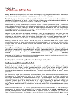 Capítulo Uno
La Vida Secreta de Nikola Tesla

Nikola Tesla fue, sin ninguna duda el más grande genio del siglo 20. Nuestro estilo de vida ahora, la tecnología
que damos por concedida, todo esto es posible por este hombre increíble de Europa.

No obstante, a pesar de todas sus contribuciones a la ciencia, su nombre es poco recordado fuera del campo
de las electrónicas y físicas. De hecho, Thomas Edison es a menudo erróneamente acreditado en los libros de
texto con invenciones que fueron desarrolladas y patentadas por Tesla.

La mayoría de los eruditos reconocen que la oscuridad en torno a Tesla es parcialmente debido a sus maneras
excéntricas y fantásticas demandas durante los años decadentes de su vida, de comunicarse con otros planetas
y rayos mortales. Es ahora sabido que muchas de estos fantásticos inventos de Tesla son científicamente
exactos y funcionales. Simplemente le ha tomado a la humanidad tanto tiempo para ponerse al día con las
asombrosas ideas de un hombre que murió en 1943.

Es conocido que Tesla sufría de problemas financieros a través de su vida adulta. Por esto, Telsa tenía que
mudarse varias veces al no poder costearse sus alrededores. El Hotel Waldorf Astoria en Nueva York fue la
residencia de Tesla durante veinte años, y tuvo que mudarse en 1920 al no poder costearlo más. Luego se
mudó al Hotel San Regis, pero de Nuevo fue forzado a desocupar debido a la carencia de apoyo financiero.

Forzado a mudarse de hotel en hotel, el a menudo dejó baúles de documentos detrás, como garantía por sus
deudas. Estos baúles, los cuales fueron ansiosamente buscados después de la muerte de Tesla, se habían
vuelto la clave para abrir el misterio de quien fue realmente Nikola Tesla, y la increíble vida que llevó
secretamente.

Cuando Tesla murió el 7 de enero de 1943, a la edad de 86 años, representantes de la Oficina de Propiedad de
Extranjeros, a petición del FBI, fueron a los hoteles de Nueva York y se apoderaron de todas sus pertenencias.
Dos cargas de camiones de papeles, muebles y artefactos fueron enviados bajo sello a la Compañía de
Bodegas                     y                  Almacenamiento                   de                 Manhattan.

Esta carga fue agregada a los casi treinta barriles y bultos que habían estado en almacenamiento desde 1930, y
la colección entera fue sellada bajo las órdenes de la OAP.

Extraña conducta, considerando que Tesla fue un ciudadano legal estadounidense.

Los Documentos Olvidados de Nikola Tesla
Después de la muerte de Tesla hubo una revuelta realizada por el gobierno de los Estados Unidos para
encontrar todos sus papeles, notas e investigaciones antes de que otros poderes extranjeros pudieran
encontrarlos. La sobrina de Tesla, Sava Kosanovic reportó que antes de que llegara la OAP, alguien más
obviamente había revisado las pertenencias de Tesla y tomó una desconocida cantidad de notas y papeles
personales.

Era conocido por el FBI que la inteligencia alemana ya había hecho desaparecer una gran cantidad de las
investigaciones de Tesla varios años antes de su muerte. El material robado, se piensa, eventualmente
resultaría en el desarrollo de los platillos voladores de los Nazi. Los Estados Unidos iban a asegurarse que esto
no sucediera de nuevo. Cualquier cosa, aun remotamente asociada con este gran hombre fue rápidamente
confiscada y perdida dentro de las redes secretas de los Estados Unidos antes de la II Guerra Mundial. Sin
embargo, más de una docena de cajas con las pertenencias de Tesla, dejadas atrás en hoteles como el Waldorf
Astoria, el Hotel Governor Clinton y el San Regis ya habían sido vendidos para pagar las excepcionales cuentas
de Tesla.

La mayor parte de estas cajas y los secretos que contenían nunca han sido encontradas. En 1976, cuatro cajas
indistinguibles de papeles fueron subastadas en la venta de la propiedad de un Michael P. Bornes. Poco es
conocido acerca de Bornes, excepto que había sido un vendedor de libros en Manhattan. Esta subasta tuvo
lugar en Newark, Nueva Jersey, con las cajas y sus contenidos siendo comprados por Dale Alfrey por la suma

                                                                                                               6
 