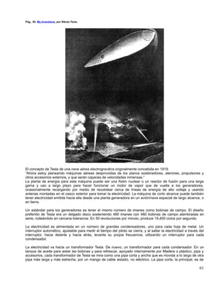Pág.. 85. My Inventions, por Nikola Tesla.




El concepto de Tesla de una nave aérea electrogravitica originalmente concebida en 1919.
“Ahora estoy planeando máquinas aéreas desprovistas de los planos sostenedores, alerones, propulsores y
otros accesorios externos, y que serán capaces de velocidades inmensas.”
La planta de energía para esta máquina puede ser una fisión nuclear o un reactor de fusión para una larga
gama y uso a largo plazo para hacer funcionar un motor de vapor que de vuelta a los generadores,
ocasionalmente recargando por medio de revolotear cerca de líneas de energía de alto voltaje y usando
antenas montadas en el casco exterior para tomar la electricidad. La máquina de corto alcance puede también
tener electricidad emitida hacia ella desde una planta generadora en un avión/nave espacial de largo alcance, o
en tierra.

Un estándar para los generadores es tener el mismo número de imanes como bobinas de campo. El diseño
preferido de Tesla era un delgado disco sosteniendo 480 imanes con 480 bobinas de campo alambradas en
serie, rodeándolo en cercana tolerancia. En 50 revoluciones por minuto, produce 19,400 ciclos por segundo.

La electricidad es alimentada en un número de grandes condensadores, uno para cada hoja de metal. Un
interruptor automático, ajustable para medir el tiempo del piloto se cierra, y al saltar la electricidad a través del
interruptor, hacia delante y hacia atrás, levanta su propia frecuencia, utilizando un interruptor para cada
condensador.

La electricidad va hacia un transformador Tesla. De nuevo, un transformador para cada condensador. En un
tanque de aceite para aislar las bobinas y para refrescar, apoyado internamente por Madera o plástico, pipa y
accesorios, cada transformador de Tesla se mira como una pipa corta y ancha que es movida a lo largo de otra
pipa más larga y más estrecha, por un mango de cable aislado, no eléctrico. La pipa corta, la principal, es de

                                                                                                                  61
 