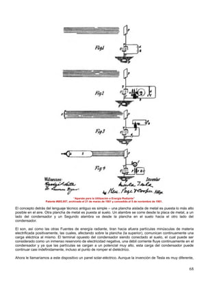 “Aparato para la Utilización e Energía Radiante”
                   Patente #685,957, archivado el 21 de marzo de 1901 y concedido el 5 de noviembre de 1901.

El concepto detrás del lenguaje técnico antiguo es simple – una plancha aislada de metal es puesta lo más alto
posible en el aire. Otra plancha de metal es puesta al suelo. Un alambre se corre desde la placa de metal, a un
lado del condensador y un Segundo alambra va desde la plancha en el suelo hacia el otro lado del
condensador.

El son, así como las otras Fuentes de energía radiante, tiran hacia afuera partículas minúsculas de materia
electrificada positivamente, las cuales, afectando sobre la plancha (la superior), comunican continuamente una
carga eléctrica al mismo. El terminal opuesto del condensador siendo conectado al suelo, el cual puede ser
considerado como un inmenso reservorio de electricidad negativa, una débil corriente fluye continuamente en el
condensador y ya que las partículas se cargan a un potencial muy alto, esta carga del condensador puede
continuar casi indefinidamente, incluso al punto de romper el dieléctrico.

Ahora le llamaríamos a este dispositivo un panel solar-eléctrico. Aunque la invención de Tesla es muy diferente,


                                                                                                               68
 