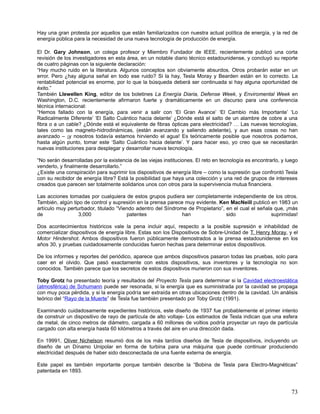 Hay una gran protesta por aquellos que están familiarizados con nuestra actual política de energía, y la red de
energía pública para la necesidad de una nueva tecnología de producción de energía.

El Dr. Gary Johnson, un colega profesor y Miembro Fundador de IEEE, recientemente publicó una corta
revisión de los investigadores en esta área, en un notable diario técnico estadounidense, y concluyó su reporte
de cuatro páginas con la siguiente declaración:
“Hay mucho ruido en la literatura. Algunos conceptos son obviamente absurdos. Otros probarán estar en un
error. Pero ¿hay alguna señal en todo ese ruido? Si la hay, Tesla Moray y Bearden están en lo correcto. La
rentabilidad potencial es enorme, por lo que la búsqueda deberá ser continuada si hay alguna oportunidad de
éxito.”
También Llewellen King, editor de los boletines La Energía Diaria, Defense Week, y Enviromental Week en
Washington, D.C. recientemente afirmaron fuerte y dramáticamente en un discurso para una conferencia
técnica internacional:
“Hemos fallado con la energía, para venir a salir con ‘El Gran Avance’ ‘El Cambio más Importante’ ‘Lo
Radicalmente Diferente’ ‘El Salto Cuántico hacia delante’ ¿Dónde está el salto de un alambre de cobre a una
fibra o a un cable? ¿Dónde está el equivalente de fibras ópticas para electricidad? … Las nuevas tecnologías,
tales como las magneto-hidrodinámicas, (están avanzando y saliendo adelante), y aun esas cosas no han
avanzado – ¡y nosotros todavía estamos hirviendo el agua! Es teóricamente posible que nosotros podamos,
hasta algún punto, tomar este ‘Salto Cuántico hacia delante’. Y para hacer eso, yo creo que se necesitarán
nuevas instituciones para desplegar y desarrollar nueva tecnología.

“No serán desarrolladas por la existencia de las viejas instituciones. El reto en tecnología es encontrarlo, y luego
venderlo, y finalmente desarrollarlo.”
¿Existe una conspiración para suprimir los dispositivos de energía libre – como la supresión que confrontó Tesla
con su recibidor de energía libre? Está la posibilidad que haya una colección y una red de grupos de intereses
creados que parecen ser totalmente solidarios unos con otros para la supervivencia mutua financiera.

Las acciones tomadas por cualquiera de estos grupos pudiera ser completamente independiente de los otros.
También, algún tipo de control y supresión en la prensa parece muy evidente. Ken MacNeill publicó en 1983 un
artículo muy perturbador, titulado “Viendo adentro del Síndrome de Propietario”, en el cual el señala que, ¡más
de                3,000                patentes               han                sido                suprimidas!

Dos acontecimientos históricos vale la pena incluir aquí, respecto a la posible supresión e inhabilidad de
comercializar dispositivos de energía libre. Estas son los Dispositivos de Sobre-Unidad de T. Henry Moray, y el
Motor Hindershot. Ambos dispositivos fueron públicamente demostrados a la prensa estadounidense en los
años 30, y pruebas cuidadosamente conducidas fueron hechas para determinar estos dispositivos.

De los informes y reportes del periódico, aparece que ambos dispositivos pasaron todas las pruebas, solo para
caer en el olvido. Que pasó exactamente con estos dispositivos, sus inventores y la tecnología no son
conocidos. También parece que los secretos de estos dispositivos murieron con sus inventores.

Toby Grotz ha presentado teoría y resultados del Proyecto Tesla para determinar si la Cavidad electroestática
(atmosférica) de Schumann puede ser resonada, si la energía que es suministrada por la cavidad se propaga
con muy poca pérdida, y si la energía podría ser extraída en otras ubicaciones dentro de la cavidad. Un análisis
teórico del “Rayo de la Muerte” de Tesla fue también presentado por Toby Grotz (1991).

Examinando cuidadosamente expedientes históricos, este diseño de 1937 fue probablemente el primer intento
de construir un dispositivo de rayo de partícula de alto voltaje- Los estimados de Tesla indican que una esfera
de metal, de cinco metros de diámetro, cargada a 60 millones de voltios podría proyectar un rayo de partícula
cargado con alta energía hasta 60 kilómetros a través del aire en una dirección dada.

En 19991, Oliver Nichelson resumió dos de los más tardíos diseños de Tesla de dispositivos, incluyendo un
diseño de un Dínamo Unipolar en forma de turbina para una máquina que puede continuar produciendo
electricidad después de haber sido desconectada de una fuente externa de energía.

Este papel es también importante porque también describe la “Bobina de Tesla para Electro-Magnéticas”
patentada en 1893.



                                                                                                                 73
 