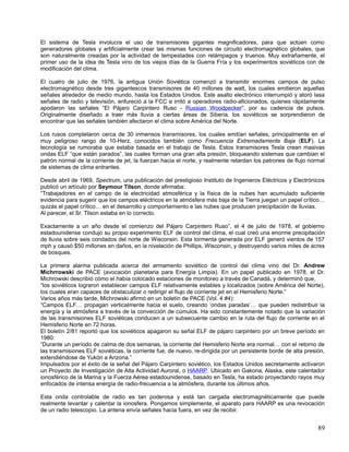 El sistema de Tesla involucra el uso de transmisores gigantes magnificadores, para que actúen como
generadores globales y artificialmente crear las mismas funciones de circuito electromagnético globales, que
son naturalmente creadas por la actividad de tempestades con relámpagos y truenos. Muy extrañamente, el
primer uso de la idea de Tesla vino de los viejos días de la Guerra Fría y los experimentos soviéticos con de
modificación del clima.

El cuatro de julio de 1976, la antigua Unión Soviética comenzó a transmitir enormes campos de pulso
electromagnético desde tres gigantescos transmisores de 40 millones de watt, los cuales emitieron aquellas
señales alrededor de medio mundo, hasta los Estados Unidos. Este asalto electrónico interrumpió y atoró lasa
señales de radio y televisión, enfureció a la FCC e irritó a operadores radio-aficionados, quienes rápidamente
apodaron las señales “El Pájaro Carpintero Ruso - Russian Woodpecker”, por su cadencia de pulsos.
Originalmente diseñado a traer más lluvia a ciertas áreas de Siberia, los soviéticos se sorprendieron de
encontrar que las señales también afectaron el clima sobre América del Norte.

Los rusos completaron cerca de 30 inmensos transmisores, los cuales emitían señales, principalmente en el
muy peligroso rango de 10-Herz, conocidos también como Frecuencia Extremadamente Baja (ELF). La
tecnología se rumoraba que estaba basada en el trabajo de Tesla. Estos transmisores Tesla crean masivas
ondas ELF “que están parados”, las cuales forman una gran alta presión, bloqueando sistemas que cambian el
patrón normal de la corriente de jet, la fuerzan hacia el norte, y realmente retardan los patrones de flujo normal
de sistemas de clima entrantes.

Desde abril de 1969, Spectrum, una publicación del prestigioso Instituto de Ingenieros Eléctricos y Electrónicos
publicó un artículo por Seymour Tilson, donde afirmaba:
“Trabajadores en el campo de la electricidad atmosférica y la física de la nubes han acumulado suficiente
evidencia para sugerir que los campos eléctricos en la atmósfera más baja de la Tierra juegan un papel crítico…
quizás el papel crítico… en el desarrollo y comportamiento e las nubes que producen precipitación de lluvias.
Al parecer, el Sr. Tilson estaba en lo correcto.

Exactamente a un año desde el comienzo del Pájaro Carpintero Ruso”, el 4 de julio de 1978, el gobierno
estadounidense condujo su propio experimento ELF de control del clima, el cual creó una enorme precipitación
de lluvia sobre seis condados del norte de Wisconsin. Esta tormenta generada por ELF generó vientos de 157
mph y causó $50 millones en daños, en la nivelación de Phillips, Wisconsin, y destruyendo varios miles de acres
de bosques.

La primera alarma publicada acerca del armamento soviético de control del clima vino del Dr. Andrew
Michrrowski de PACE (avocación planetaria para Energía Limpia). En un papel publicado en 1978, el Dr.
Michrowski describió cómo el había colocado estaciones de monitoreo a través de Canadá, y determinó que,
“los soviéticos lograron establecer campos ELF relativamente estables y localizados (sobre América del Norte),
los cuales eran capaces de obstaculizar o redirigir el flujo de corriente jet en el Hemisferio Norte.”
Varios años más tarde, Michrowski afirmó en un boletín de PACE (Vol. 4 #4):
“Campos ELF… propagan verticalmente hacia el suelo, creando ‘ondas paradas’… que pueden redistribuir la
energía y la atmósfera a través de la convección de cúmulos. Ha sido constantemente notado que la variación
de las transmisiones ELF soviéticas conducen a un subsecuente cambio en la ruta del flujo de corriente en el
Hemisferio Norte en 72 horas.
El boletín 2/81 reportó que los soviéticos apagaron su señal ELF de pájaro carpintero por un breve período en
1980:
“Durante un período de calma de dos semanas, la corriente del Hemisferio Norte era normal… con el retorno de
las transmisiones ELF soviéticas, la corriente fue, de nuevo, re-dirigida por un persistente borde de alta presión,
extendiéndose de Yukón a Arizona.”
Impulsados por el éxito de la señal del Pájaro Carpintero soviético, los Estados Unidos secretamente activaron
un Proyecto de Investigación de Alta Actividad Auroral, o HAARP. Ubicado en Gakona, Alaska, este calentador
ionosférico de la Marina y la Fuerza Aérea estadounidense, basado en Tesla, ha estado proyectando rayos muy
enfocados de intensa energía de radio-frecuencia a la atmósfera, durante los últimos años.

Esta onda controlable de radio es tan poderosa y está tan cargada electromagnéticamente que puede
realmente levantar y calentar la ionosfera. Pongamos simplemente, el aparato para HAARP es una revocación
de un radio telescopio. La antena envía señales hacia fuera, en vez de recibir.


                                                                                                                89
 