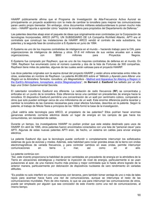 HAARP públicamente afirma que el Programa de Investigación de Alta-Frecuencia Activa Auroral es
principalmente un proyecto académico con la meta de cambiar la ionosfera para mejorar las comunicaciones
paran uestro propio bienestar. Sin embargo, otros documentos militares estadounidenses lo ponen mucho más
claro – HAARP apunta a aprender cómo “explotar la ionosfera para propósitos del Departamento de Defensa.”

Las patentes descritas abajo eran el paquete de ideas que originalmente eran controladas por la Corporación de
tecnologías Incorporadas, ARCO (APTI), UN SUBSIDIARIO DE LA Compañía Richfield Atlantic. APTI era el
contratista que construyó las instalaciones de HAARP. ARCO vendió el contrato de esta subsidiaria, los
patentes y la segunda fase de construcción a E-Systems en junio de 1994.

E-Systems es uno de los mayores contratistas de inteligencia en el mundo – haciendo trabajo para la CIA, para
organizaciones de inteligencia de defensa y otros. $1.8 mil millones de sus ventas anuales son a estas
organizaciones,         con         $800           millones          para         Proyectos          Negros.

E-Systems fue comprado por Raytheon, que es uno de los mayores contratistas de defensa en el mundo. En
1994, Raytheon fue enumerado como el número cuarenta y dos de la lista de Fortunas de 500 compañías.
Raytheon tiene miles de patentes, algunas de las cuales serán valiosas para el proyecto HAARP.

Las doce patentes originales son la espina dorsal del proyecto HAARP, y están ahora enterradas entre miles de
otras, sostenidas en nombre de Raytheon. La patente #4,686,605 sobre el “Método y Aparato para Alterar una
Región en la Atmósfera Terrestre, Ionosfera; y/o Magnetósfera - Method and Apparatus for Altering a Region in
the Earth's Atmosphere, Ionosphere; and/or Magnetosphere”, de Bernard J. Eastlund fue sellado por un año
bajo una Orden Gubernamental Secreta.

El calentador ionosferico Eastlund era diferente. La radiación de radio frecuencia (RF) se concentraba y
enfocaba en un punto de la ionosfera. Esta diferencia lanza una cantidad sin precedentes de energía hacia la
ionosfera. El dispositivo Eastlund permitiría una concentración de un watt por centímetro cúbico, comparado a
otros que solo pueden entregar cerca de una millonésima de un watt. Esta enorme diferencia podría levantar y
cambiar la ionosfera de las maneras necesarias para crear efectos futuristas, descritos en la patente. Según la
patente, el trabajo de Nikola Tesla a principios de los 1900s formó la base de la investigación.

¿Qué valdría esta tecnología para ARCO, el propietario de las patentes? Ellos podrían hacer enormes
ganancias emitiendo corriente eléctrica desde un lugar de energía en los campos de gas hacia los
consumidores, sin necesidad de cables.

Durante un tiempo, los investigadores HAARP no podían probar que este estaba destinado para usos de
HAARP. En abril de 1995, otros patentes fueron encontrados conectados con una lista de “personal clave” para
APTI. Algunas de estas nuevas patentes APTI eran, de hecho, un sistema sin cables para enviar energía
eléctrica.

La patente Eastlund dijo que la tecnología puede confundir o completamente interrumpir los sofisticados
sistemas de guía de aviones y misiles. Además, esta habilidad para rociar grandes áreas de la tierra con ondas
electromagnéticas de variada frecuencia, y para controlar cambios en esas ondas, permite interrumpir
comunicaciones        en       tierra      o        mar,        así        como        en         el      aire.

La patente continúa con:
“Así, este invento proporciona la habilidad de poner cantidades sin precedente de energía en la atmósfera de la
Tierra en ubicaciones estratégicas y mantener la inyección de nivel de energía, particularmente si se usan
pulsaciones al azar, de una manera mucho más precisa y mejor controlada que lo hasta ahora logrado de la
anterior manera, particularmente por detonación de dispositivos nucleares de varo rendimiento en variadas
altitudes.

“Es posible no solo interferir en comunicaciones con terceros, pero también tomar ventaja de uno o más de tales
rayos para acarrear hacia fuera una red de comunicaciones, aunque se interrumpa el resto de las
comunicaciones mundiales. Pero de otra manera, lo que se usa para interrumpir las comunicaciones de otros,
puede ser empleado por alguien que sea conocedor de este invento como una red de comunicaciones, al
mismo tiempo.


                                                                                                            90
 