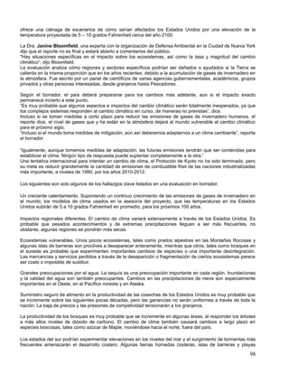 ofrece una ciénaga de escenarios de cómo serían afectados los Estados Unidos por una elevación de la
temperatura proyectada de 5 – 10 grados Fahrenheit cerca del año 2100.

La Dra. Janine Bloomfield, una experta con la organización de Defensa Ambiental en la Ciudad de Nueva York
dijo que el reporte no es final y estará abierto a comentarios del público.
"Hay situaciones específicas en el impacto sobre los ecosistemas, así como la tasa y magnitud del cambio
climático”, dijo Bloomfield.
La evaluación analiza cómo regiones y sectores específicos podrían ser dañados o ayudados si la Tierra se
calienta en la misma proporción que en los años recientes, debido a la acumulación de gases de invernadero en
la atmósfera. Fue escrito por un panel de científicos de varias agencias gubernamentales, académicos, grupos
privados y otras personas interesadas, desde granjeros hasta Pescadores.

Según el borrador, el país deberá prepararse para los cambios más adelante, aun si el impacto exacto
permanece incierto a este punto.
“Es muy probable que algunos aspectos e impactos del cambio climático serán totalmente inesperados, ya que
los complejos sistemas responden al cambio climático en curso, de maneras no previstas”, dice.
Incluso si se toman medidas a corto plazo para reducir las emisiones de gases de invernadero humanos, el
reporte dice, el nivel de gases que y ha están en la atmósfera dejará al mundo vulnerable al cambio climático
para el próximo siglo.
“Incluso si el mundo toma medidas de mitigación, aún así deberemos adaptarnos a un clima cambiante”, reporta
el borrador.

“Igualmente, aunque tomemos medidas de adaptación, las futuras emisiones tendrán que ser contenidas para
estabilizar el clima. Ningún tipo de respuesta puede suplantar completamente a la otra.”
Una tentativa internacional para intentar un cambio de clima, el Protocolo de Kyoto no ha sido terminado, pero
su meta es reducir grandemente la cantidad de emisiones de combustible fósil de las naciones industrializadas
más importante, a niveles de 1990, por los años 2010-2012.

Los siguientes son solo algunos de los hallazgos clave listados en una evaluación en borrador.

Un creciente calentamiento. Suponiendo un continuo crecimiento de las emisiones de gases de invernadero en
el mundo, los modelos de clima usados en la asesoría del proyecto, que las temperaturas en los Estados
Unidos subirán de 5 a 10 grados Fahrenheit en promedio, para los próximos 100 años.

Impactos regionales diferentes. El cambio de clima variará extensamente a través de los Estados Unidos. Es
probable que pesados acontecimientos y de extremas precipitaciones lleguen a ser más frecuentes, no
obstante, algunas regiones se pondrán más secas.

Ecosistemas vulnerables. Unos pocos ecosistemas, tales como prados alpestres en las Montañas Rocosas y
algunas islas de barreras son proclives a desaparecer enteramente, mientras que otros, tales como bosques en
el sureste es probable que experimenten importantes cambios de especies o una importante desintegración.
Las mercancías y servicios perdidos a través de la desaparición o fragmentación de ciertos ecosistemas parece
ser costo o imposible de sustituir.

Grandes preocupaciones por el agua. La sequía es una preocupación importante en cada región. Inundaciones
y la calidad del agua son también preocupantes. Cambios en las precipitaciones de nieve son especialmente
importantes en el Oeste, en el Pacífico noreste y en Alaska.

Suministro seguro de alimento en la productividad de las cosechas de los Estados Unidos es muy probable que
se incremente sobre las siguientes pocas décadas, pero las ganancias no serán uniformes a través de toda la
nación. La baja de precios y las presiones de competividad tensionarán a los granjeros.

La productividad de los bosques es muy probable que se incremente en algunas áreas, al responder los árboles
a más altos niveles de dióxido de carbono. El cambio de clima también causará cambios a largo plazo en
especies boscosas, tales como azúcar de Maple, moviéndose hacia el norte, fuera del país.

Los estados del sur podrían experimentar elevaciones en los niveles del mar y el surgimiento de tormentas más
frecuentes amenazarán el desarrollo costero. Algunas tierras húmedas costeras, islas de barreras y playas

                                                                                                           98
 