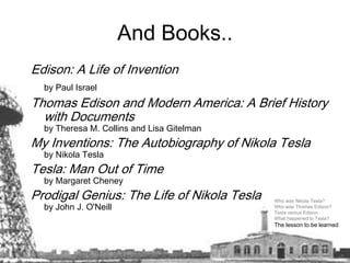 And Books..Edison: A Life of Invention by Paul IsraelThomas Edison and Modern America: A Brief History with Documentsby Theresa M. Collins and Lisa GitelmanMy Inventions: The Autobiography of Nikola Teslaby Nikola TeslaTesla: Man Out of Timeby Margaret CheneyProdigal Genius: The Life of Nikola Teslaby John J. O'NeillWho was Nikola Tesla? Who was Thomas Edison? Tesla versus Edison What happened to Tesla? The lesson to be learned  