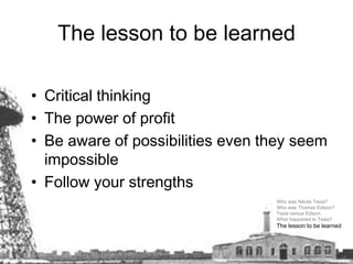 The lesson to be learnedCritical thinking The power of profit Be aware of possibilities even they seem impossible Follow your strengths Who was Nikola Tesla? Who was Thomas Edison? Tesla versus Edison What happened to Tesla? The lesson to be learned  