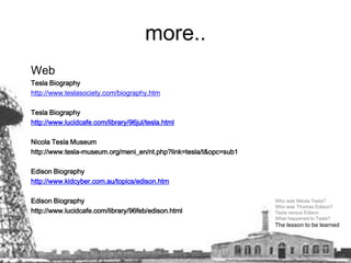 more..Web Tesla Biography http://www.teslasociety.com/biography.htmTesla Biography http://www.lucidcafe.com/library/96jul/tesla.htmlNicola Tesla Museum http://www.tesla-museum.org/meni_en/nt.php?link=tesla/t&opc=sub1Edison Biographyhttp://www.kidcyber.com.au/topics/edison.htmEdison Biography http://www.lucidcafe.com/library/96feb/edison.htmlWho was Nikola Tesla? Who was Thomas Edison? Tesla versus Edison What happened to Tesla? The lesson to be learned  