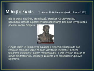 • Bio je srpski naučnik, pronalazač, profesor na Univerzitetu
Kolumbija, nosilac jugoslovenskog odlikovanja Beli orao Prvog reda i
počasni konzul Srbije u SAD
• Mihajlo Pupin je tokom svog naučnog i eksperimetalnog rada dao
značajne zaključke važne za polja višestruke telegrafije, bežične
telegrafije i telefonije, potom rentgenologije, a ima i velikih zasluga za
razvoj elektrotehnike. Takođe je zaslužan i za pronalazak Pupinovih
kalemova.
(9. oktobar 1854. Idvor — Njujork, 12. mart 1935)
 