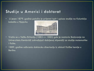 • U jesen 1879. godine položio je prijemni ispit i upisao studije na Kolumbija
koledžu u Njujorku
• Vratio se u Veliku Britaniju (1883 — 1885) gde je nastavio školovanje na
Univerzitetu Kembridž zahvaljujući dobijenoj stipendiji za studije matematike
i fizike.
• 1889. godine odbranio doktorsku disertaciju iz oblasti fizičke hemije u
Berlinu
 