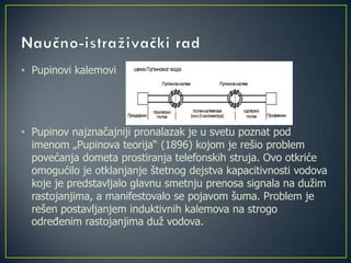 • Pupinovi kalemovi
• Pupinov najznačajniji pronalazak je u svetu poznat pod
imenom „Pupinova teorija“ (1896) kojom je rešio problem
povećanja dometa prostiranja telefonskih struja. Ovo otkriće
omogućilo je otklanjanje štetnog dejstva kapacitivnosti vodova
koje je predstavljalo glavnu smetnju prenosa signala na dužim
rastojanjima, a manifestovalo se pojavom šuma. Problem je
rešen postavljanjem induktivnih kalemova na strogo
određenim rastojanjima duž vodova.
 