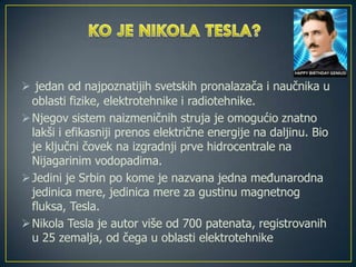  jedan od najpoznatijih svetskih pronalazača i naučnika u
oblasti fizike, elektrotehnike i radiotehnike.
Njegov sistem naizmeničnih struja je omogućio znatno
lakši i efikasniji prenos električne energije na daljinu. Bio
je ključni čovek na izgradnji prve hidrocentrale na
Nijagarinim vodopadima.
Jedini je Srbin po kome je nazvana jedna međunarodna
jedinica mere, jedinica mere za gustinu magnetnog
fluksa, Tesla.
Nikola Tesla je autor više od 700 patenata, registrovanih
u 25 zemalja, od čega u oblasti elektrotehnike
 