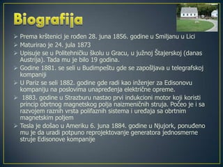 Prema krštenici je rođen 28. juna 1856. godine u Smiljanu u Lici
 Maturirao je 24. jula 1873
 Upisuje se u Politehničku školu u Gracu, u južnoj Štajerskoj (danas
Austrija). Tada mu je bilo 19 godina.
 Godine 1881. se seli u Budimpeštu gde se zapošljava u telegrafskoj
kompaniji
 U Pariz se seli 1882. godine gde radi kao inženjer za Edisonovu
kompaniju na poslovima unapređenja električne opreme.
 1883. godine u Strazburu nastao prvi indukcioni motor koji koristi
princip obrtnog magnetskog polja naizmeničnih struja. Počeo je i sa
razvojem raznih vrsta polifaznih sistema i uređaja sa obrtnim
magnetskim poljem
 Tesla je došao u Ameriku 6. juna 1884. godine u Njujork, ponuđeno
mu je da uradi potpuno reprojektovanje generatora jednosmerne
struje Edisonove kompanije
 