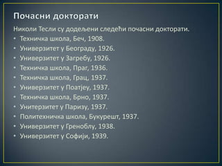 Николи Тесли су додељени следећи почасни докторати.
• Техничка школа, Беч, 1908.
• Универзитет у Београду, 1926.
• Универзитет у Загребу, 1926.
• Техничка школа, Праг, 1936.
• Техничка школа, Грац, 1937.
• Универзитет у Поатјеу, 1937.
• Техничка школа, Брно, 1937.
• Унитерзитет у Паризу, 1937.
• Политехничка школа, Букурешт, 1937.
• Универзитет у Греноблу, 1938.
• Универзитет у Софији, 1939.
 