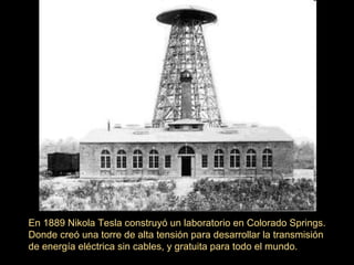 En 1889 Nikola Tesla construyó un laboratorio en Colorado Springs.
Donde creó una torre de alta tensión para desarrollar la transmisión
de energía eléctrica sin cables, y gratuita para todo el mundo.
 