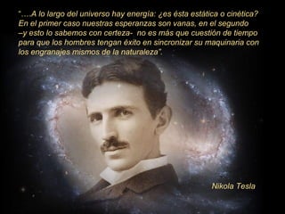“….A lo largo del universo hay energía: ¿es ésta estática o cinética?
En el primer caso nuestras esperanzas son vanas, en el segundo
–y esto lo sabemos con certeza- no es más que cuestión de tiempo
para que los hombres tengan éxito en sincronizar su maquinaria con
los engranajes mismos de la naturaleza”.

Nikola Tesla

 