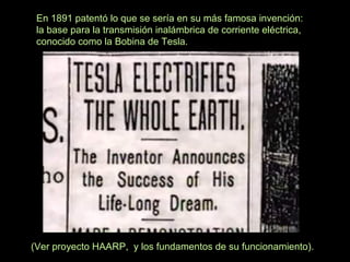 En 1891 patentó lo que se sería en su más famosa invención:
la base para la transmisión inalámbrica de corriente eléctrica,
conocido como la Bobina de Tesla.

(Ver proyecto HAARP, y los fundamentos de su funcionamiento).

 