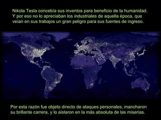 Nikola Tesla concebía sus inventos para beneficio de la humanidad.
Y por eso no lo apreciaban los industriales de aquella época, que
veían en sus trabajos un gran peligro para sus fuentes de ingreso.

Por esta razón fue objeto directo de ataques personales, mancharon
su brillante carrera, y lo aislaron en la más absoluta de las miserias.

 