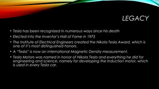 LEGACY
• Tesla has been recognized in numerous ways since his death
• Elected into the Inventor’s Hall of Fame in 1975
• The Institute of Electrical Engineers created the Nikola Tesla Award, which is
one of it’s most distinguished honors.
• A “Tesla” is now an international Magnetic Density measurement.
• Tesla Motors was named in honor of Nikola Tesla and everything he did for
engineering and science, namely for developing the Induction motor, which
is used in every Tesla car.

 