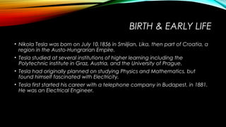 BIRTH & EARLY LIFE
• Nikola Tesla was born on July 10,1856 in Smiljian, Lika, then part of Croatia, a
region in the Austo-Hungrarian Empire.
• Tesla studied at several institutions of higher learning including the
Polytechnic institute in Graz, Austria, and the University of Prague.
• Tesla had originally planned on studying Physics and Mathematics, but
found himself fascinated with Electricity.
• Tesla first started his career with a telephone company in Budapest, in 1881.
He was an Electrical Engineer.

 