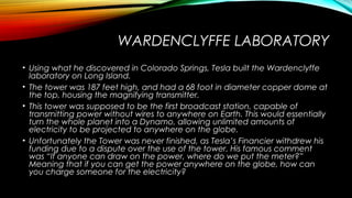 WARDENCLYFFE LABORATORY
• Using what he discovered in Colorado Springs, Tesla built the Wardenclyffe
laboratory on Long Island.
• The tower was 187 feet high, and had a 68 foot in diameter copper dome at
the top, housing the magnifying transmitter.
• This tower was supposed to be the first broadcast station, capable of
transmitting power without wires to anywhere on Earth. This would essentially
turn the whole planet into a Dynamo, allowing unlimited amounts of
electricity to be projected to anywhere on the globe.
• Unfortunately the Tower was never finished, as Tesla’s Financier withdrew his
funding due to a dispute over the use of the tower. His famous comment
was “If anyone can draw on the power, where do we put the meter?”
Meaning that if you can get the power anywhere on the globe, how can
you charge someone for the electricity?

 