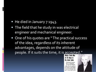  He died in January 7 1943. 
 The field that he study in was electrical 
engineer and mechanical engineer. 
 One of his quotes are “ The practical success 
of the idea, regardless of its inherent 
advantages, depends on the attitude of 
people. If it suits the time, it is accepted.” 
 