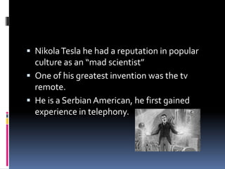  Nikola Tesla he had a reputation in popular 
culture as an “mad scientist” 
 One of his greatest invention was the tv 
remote. 
 He is a Serbian American, he first gained 
experience in telephony. 
 