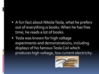 A fun fact about Nikola Tesla, what he prefers 
out of everything is books. When he has free 
time, he reads a lot of books. 
 Tesla was known for high voltage 
experiments and demonstrations, including 
displays of his famous Tesla Coil which 
produces high voltage, low current electricity. 
 