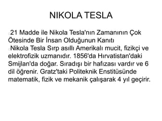 NIKOLA TESLA
21 Madde ile Nikola Tesla'nın Zamanının Çok
Ötesinde Bir İnsan Olduğunun Kanıtı
Nikola Tesla Sırp asıllı Amerikalı mucit, fizikçi ve
elektrofizik uzmanıdır. 1856'da Hırvatistan'daki
Smijlan'da doğar. Sıradışı bir hafızası vardır ve 6
dil öğrenir. Gratz'taki Politeknik Enstitüsünde
matematik, fizik ve mekanik çalışarak 4 yıl geçirir.
 