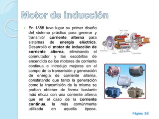  En 1888 tuvo lugar su primer diseño
del sistema práctico para generar y
transmitir corriente alterna para
sistemas de energía eléctrica.
Desarrolló el motor de inducción de
corriente alterna, eliminando el
conmutador y las escobillas de
encendido de los motores de corriente
continua e introdujo mejoras en el
campo de la transmisión y generación
de energía de corriente alterna,
constatando que tanto la generación
como la transmisión de la misma se
podían obtener de forma bastante
más eficaz con una corriente alterna
que en el caso de la corriente
continua, la más comúnmente
utilizada en aquella época.
Página 3/5
 