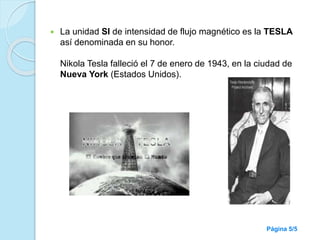  La unidad SI de intensidad de flujo magnético es la TESLA
así denominada en su honor.
Nikola Tesla falleció el 7 de enero de 1943, en la ciudad de
Nueva York (Estados Unidos).
Página 5/5
 