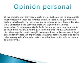 Me ha parecido muy interesante realizar este trabajo y me ha sorprendido
mucho descubrir todos los inventos que hizo Tesla. Creo que no se ha
dado a su trabajo la consideración que se merece ya que, hoy en día, vivir
sin la utilización de la corriente alterna es algo completamente
impensable. En mi opinión Nikola Tesla fue una persona muy importante
que cambió la historia y no me parece bien lo que Thomas Alva Edison
hizo al no pagarle cuando arregló los generadores de la empresa. Si logró
desarrollar inventos tan importantes sin apenas recursos, creo que podría
haber conseguido aún mucho más si se le hubiese tenido más en cuenta
durante su vida.
 