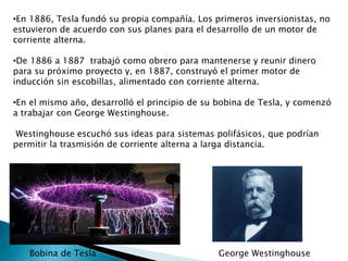 •En 1886, Tesla fundó su propia compañía. Los primeros inversionistas, no
estuvieron de acuerdo con sus planes para el desarrollo de un motor de
corriente alterna.
•De 1886 a 1887 trabajó como obrero para mantenerse y reunir dinero
para su próximo proyecto y, en 1887, construyó el primer motor de
inducción sin escobillas, alimentado con corriente alterna.
•En el mismo año, desarrolló el principio de su bobina de Tesla, y comenzó
a trabajar con George Westinghouse.
Westinghouse escuchó sus ideas para sistemas polifásicos, que podrían
permitir la trasmisión de corriente alterna a larga distancia.
Bobina de Tesla George Westinghouse
 