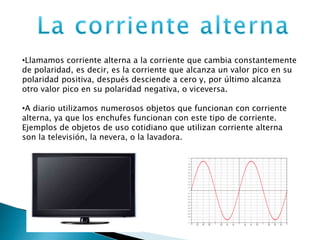 •Llamamos corriente alterna a la corriente que cambia constantemente
de polaridad, es decir, es la corriente que alcanza un valor pico en su
polaridad positiva, después desciende a cero y, por último alcanza
otro valor pico en su polaridad negativa, o viceversa.
•A diario utilizamos numerosos objetos que funcionan con corriente
alterna, ya que los enchufes funcionan con este tipo de corriente.
Ejemplos de objetos de uso cotidiano que utilizan corriente alterna
son la televisión, la nevera, o la lavadora.
 