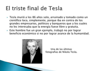  Tesla murió en a los 86 años solo, arruinado y tomado como
un científico loco, simplemente, porque iba en contra de los
grandes empresarios, políticos y banqueros que a los cuales
no les interesaba que la energía fuese libre y gratuita.
 Este hombre fue un gran ejemplo, trabajó no por lograr
beneficio económico si no por lograr avance de la humanidad.
Una de las últimas
fotografías de Nikola Tesla.
 