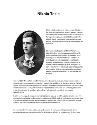 Nikola Tesla
Físicoestadounidense de origenserbio.Estudióen
lasuniversidadesde Graz(Austria) yPraga.Después
de haber trabajadoenvariasindustriaseléctricasen
París y enBudapest,se trasladóa Estados Unidos
(1884), donde trabajóa las órdenesde ThomasA.
Edison,entoncespartidariode lacorriente eléctrica
continua.
Las incesantesdisputasconEdisonforzaronsu
abandonode la compañía y suasociacióncon G.
Westinghouse,quiencomprólaspatentesde su
motor y de un transformadorque facilitabala
distribuciónde este tipode corrientehacialos
usuariosfinales.Ambosganaronlabatallade la
distribuciónde laenergía,puesel transporte de
corriente alternaesmásbarato y sencilloque el de
continua.En 1893 susistemafue adoptadoporla
central hidroeléctricasituadaenlascataratas del
Niágara.
TeslafundóenNuevaYorkun laboratoriode investigacioneselectrotécnicas,donde descubrióel
principiodel campomagnéticorotatorioylossistemaspolifásicosde corrientealterna. Creóel
primermotoreléctricode inducciónde corriente alternayotrosmuchosingenioseléctricoscomo
el llamadomontaje Tesla,untransformadorde radiofrecuenciaenel que primarioysecundario
estánsintonizados,de utilidadalahora de preseleccionarlaentradade unreceptor
radioeléctrico.
Sus invencionesypatentesse sucedieronconciertarapidez.En1887, y como consecuenciadel
descubrimientollevadoacabo por JohnHopkinsonen1880, segúnel cual trescorrientesalternas
y desfasadasentre sípuedensertrasladadasde maneramássencillaque unacorriente alterna
normal,Teslainventóel motorde inducciónde corriente trifásica.
En ese motorlas tresfasesactúan sobre el inducidode formaque se lograque éste gire al
generarse uncampo magnéticorotatorio.Noobstante,el rotorse movía con un ciertoretraso
 