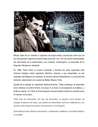 Nikola Tesla fue un inventor e ingeniero de origen serbio, reconocido como uno de
los más grandes ingenieros electricistas de los EE. UU. Fue uno de los responsables
del nacimiento de la electricidad y sus inventos contribuyeron al desarrollo de la
Segunda Revolución Industrial.
En 1886, Tesla fundó su propia compañía y durante los años siguientes ideó
diversos trabajos sobre ingeniería eléctrica. Gracias a sus desarrollos, en las
cataratas del Niágara se construyó la primera central hidroeléctrica, lo cual permitió
transmitir electricidad a la ciudad de Búfalo (Nueva York).
Aparte de su trabajo en ingeniería electromecánica, Tesla contribuyó al desarrollo
de la robótica, el control remoto, los rayos X, el radar, la computación, la balística, y
la física nuclear. En 1943, la Corte Suprema de los Estados Unidos lo acreditó como
el inventor de la radio.
Tesla veía los elementos, los ríos, las tormentas, el espacio como fuentes de
energía al alcance de todos, que podría ser transmitida de forma inalámbrica y sin
apenas costo desde los puntos de producción a los hogares.
Se le debe el motor eléctrico asincrónico, el alternador polifásico, el montaje trifásico
en estrella.
 